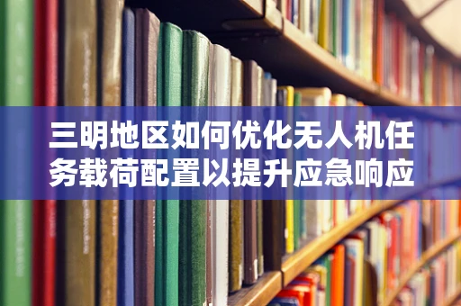三明地区如何优化无人机任务载荷配置以提升应急响应效率？