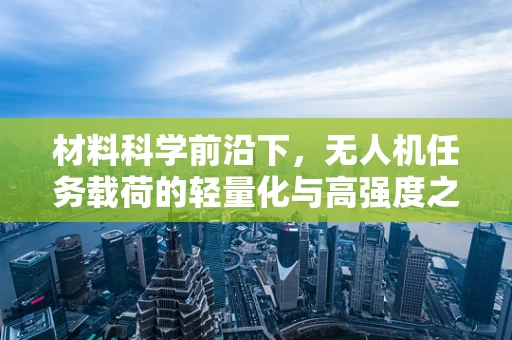 材料科学前沿下，无人机任务载荷的轻量化与高强度之路