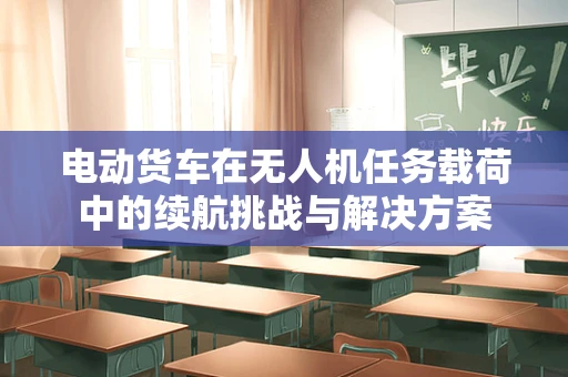 电动货车在无人机任务载荷中的续航挑战与解决方案