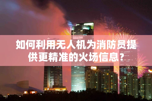 如何利用无人机为消防员提供更精准的火场信息？
