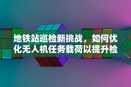 地铁站巡检新挑战，如何优化无人机任务载荷以提升检测效率？