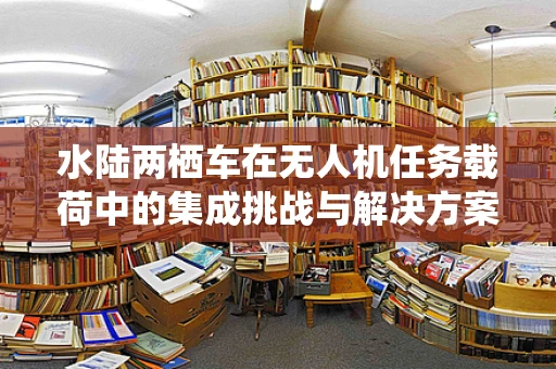 水陆两栖车在无人机任务载荷中的集成挑战与解决方案