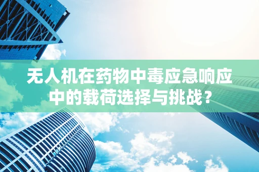 无人机在药物中毒应急响应中的载荷选择与挑战？