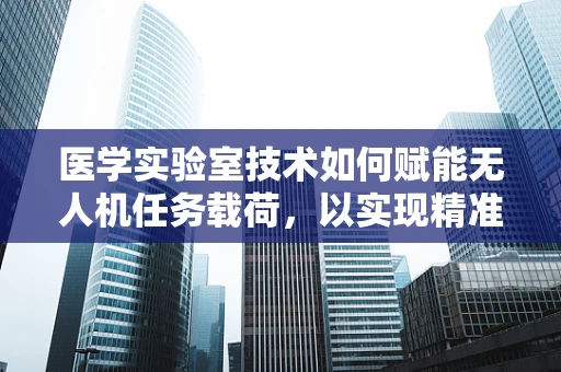 医学实验室技术如何赋能无人机任务载荷，以实现精准医疗配送？