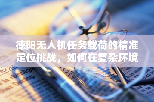 德阳无人机任务载荷的精准定位挑战，如何在复杂环境中确保数据采集的准确性？