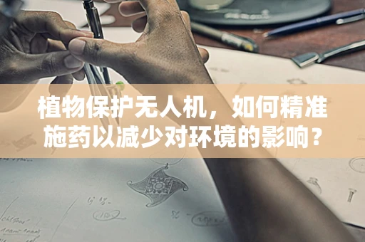 植物保护无人机，如何精准施药以减少对环境的影响？