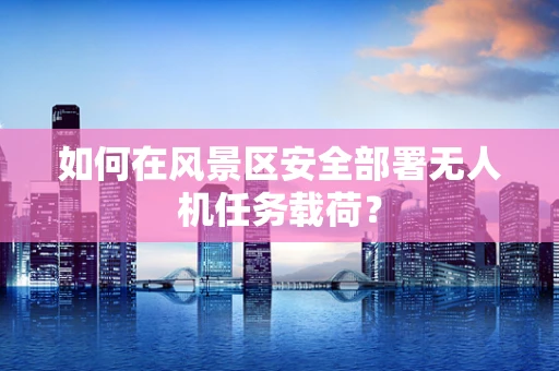 如何在风景区安全部署无人机任务载荷？