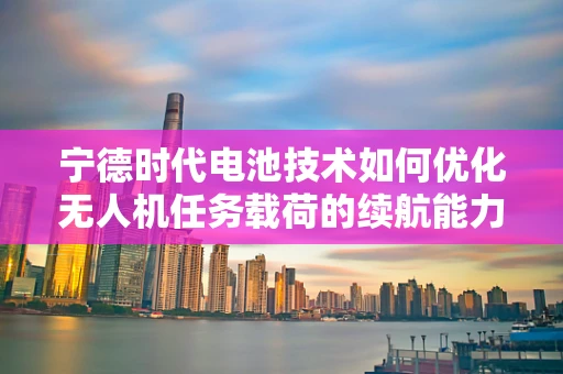 宁德时代电池技术如何优化无人机任务载荷的续航能力？