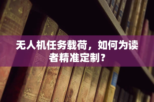 无人机任务载荷，如何为读者精准定制？