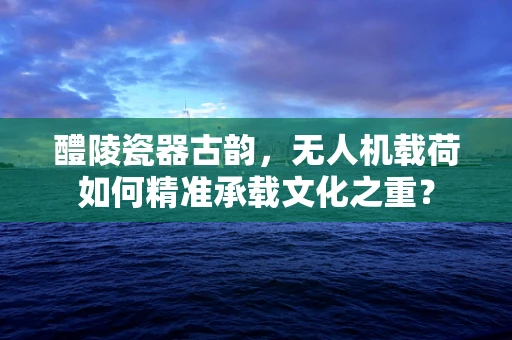 醴陵瓷器古韵，无人机载荷如何精准承载文化之重？