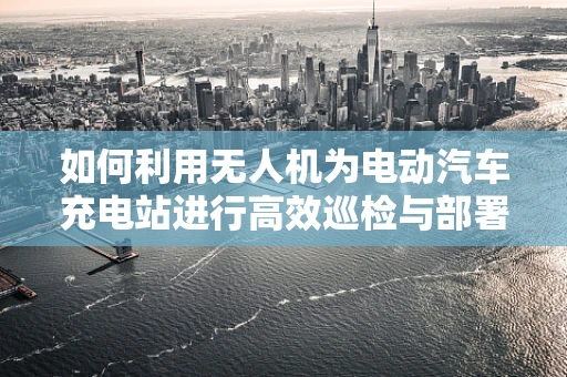 如何利用无人机为电动汽车充电站进行高效巡检与部署？