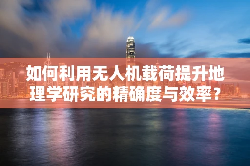 如何利用无人机载荷提升地理学研究的精确度与效率？