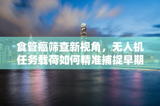 食管癌筛查新视角，无人机任务载荷如何精准捕捉早期病变？