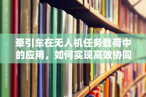 牵引车在无人机任务载荷中的应用，如何实现高效协同？