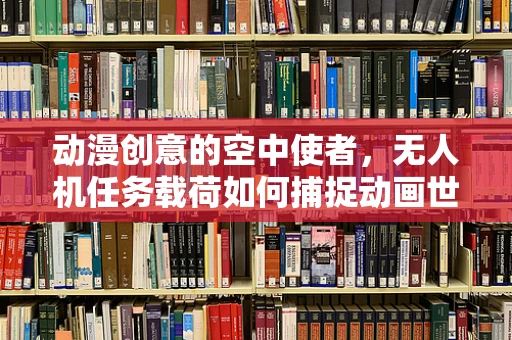动漫创意的空中使者，无人机任务载荷如何捕捉动画世界的精彩瞬间？