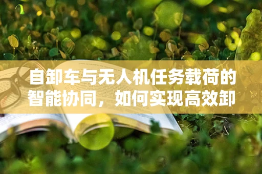 自卸车与无人机任务载荷的智能协同，如何实现高效卸载？