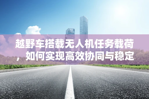越野车搭载无人机任务载荷，如何实现高效协同与稳定传输？