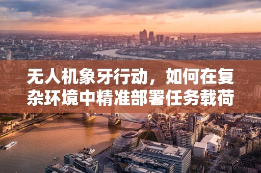 无人机象牙行动，如何在复杂环境中精准部署任务载荷？