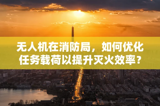 无人机在消防局，如何优化任务载荷以提升灭火效率？
