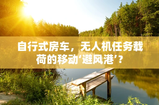 自行式房车，无人机任务载荷的移动‘避风港’？