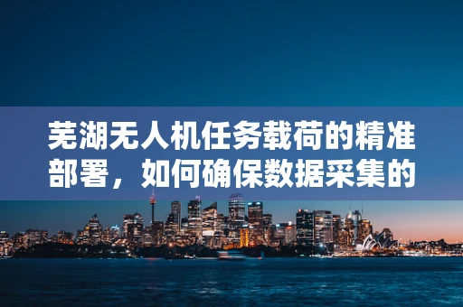 芜湖无人机任务载荷的精准部署，如何确保数据采集的时效与准确性？
