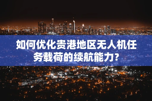 如何优化贵港地区无人机任务载荷的续航能力？
