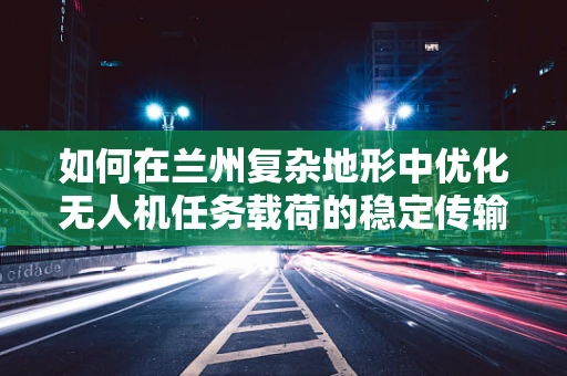 如何在兰州复杂地形中优化无人机任务载荷的稳定传输？