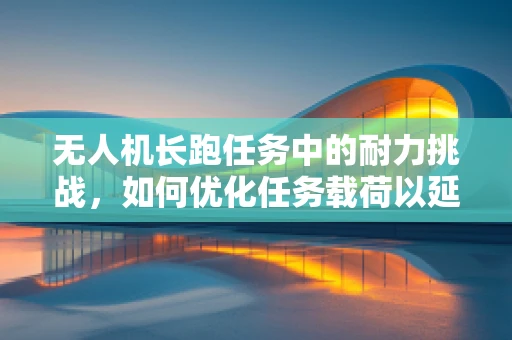 无人机长跑任务中的耐力挑战，如何优化任务载荷以延长续航？