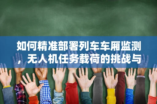 如何精准部署列车车厢监测，无人机任务载荷的挑战与解决方案