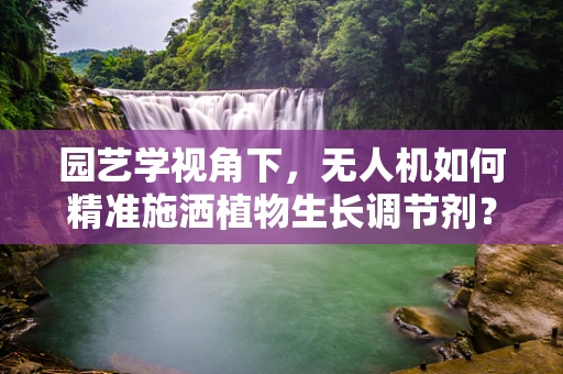 园艺学视角下，无人机如何精准施洒植物生长调节剂？