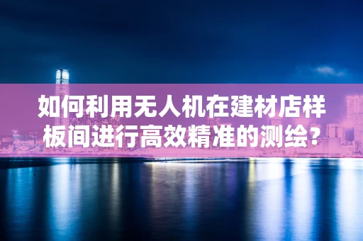 如何利用无人机在建材店样板间进行高效精准的测绘？