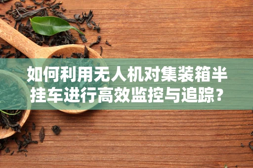 如何利用无人机对集装箱半挂车进行高效监控与追踪？