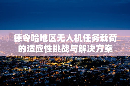 德令哈地区无人机任务载荷的适应性挑战与解决方案