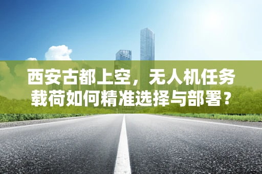 西安古都上空，无人机任务载荷如何精准选择与部署？