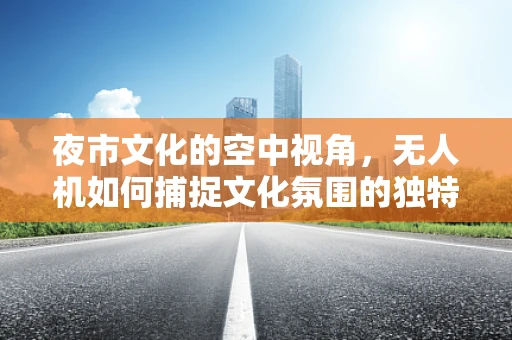 夜市文化的空中视角，无人机如何捕捉文化氛围的独特魅力？