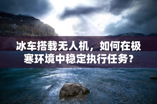 冰车搭载无人机，如何在极寒环境中稳定执行任务？