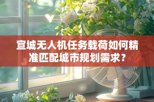 宣城无人机任务载荷如何精准匹配城市规划需求？