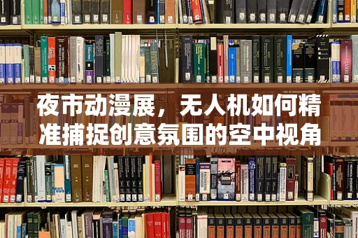 夜市动漫展，无人机如何精准捕捉创意氛围的空中视角？