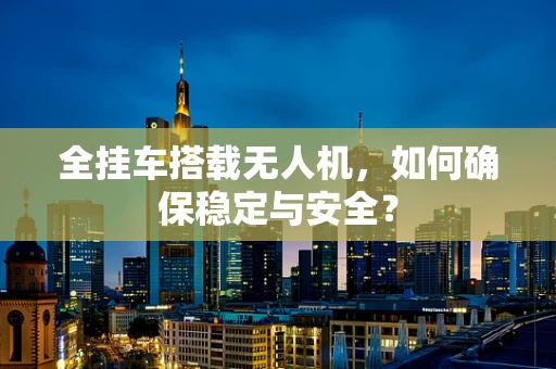 全挂车搭载无人机，如何确保稳定与安全？