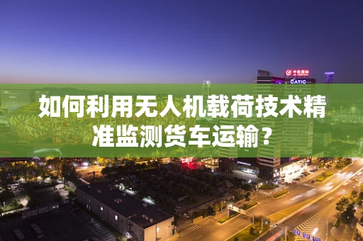 如何利用无人机载荷技术精准监测货车运输？