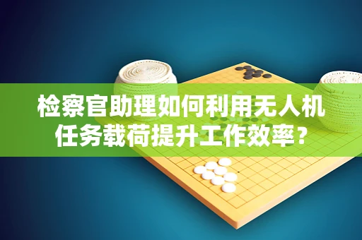 检察官助理如何利用无人机任务载荷提升工作效率？