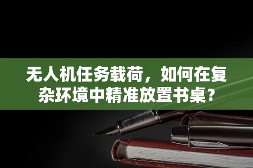 无人机任务载荷，如何在复杂环境中精准放置书桌？