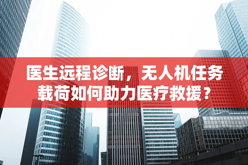医生远程诊断，无人机任务载荷如何助力医疗救援？