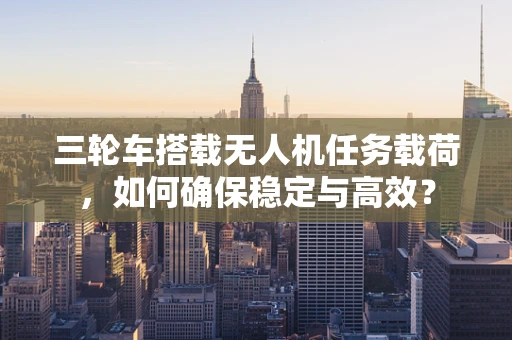 三轮车搭载无人机任务载荷，如何确保稳定与高效？