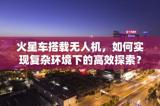 火星车搭载无人机，如何实现复杂环境下的高效探索？