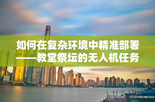 如何在复杂环境中精准部署——教堂祭坛的无人机任务载荷挑战？