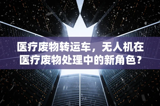 医疗废物转运车，无人机在医疗废物处理中的新角色？