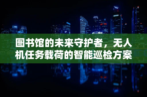图书馆的未来守护者，无人机任务载荷的智能巡检方案能否实现？