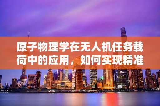 原子物理学在无人机任务载荷中的应用，如何实现精准辐射探测？