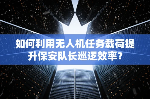 如何利用无人机任务载荷提升保安队长巡逻效率？